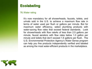 EcolabelingWater rating	It’s now mandatory for all showerheads, faucets, toilets, and urinals sold in the U.S. to achieve a maximum flow rate in terms of water used per flush or gallons per minute. But for maximum water efficiency, select plumbing products with water-saving flow rates that exceed federal standards.  Look for showerheads with flow rate4s of less than 2.5 gallons per minute, faucet aerators with flow rates below 1.0 gallon per minute and toilets that don’t exceed 1.6 gallons per flush.  The U.S. Environmental Protection Agency’s Water Sense program  can help you fine products independently verified and labeled as among the most water-efficient products in the marketplace.