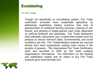 EcolabelingFair Trade	Though not specifically an eco-labeling system, Fair Trade certification promotes more sustainable agriculture by addressing exploitative trading practices that lead to abandonment of traditional farming practices, clearing of rain forests, and planting of single-species cash crops dependent on artificial fertilizers and pesticides.  Fair Trade distributors (and ultimately consumers) pay a higher-than-market price for produce to ensure minimum labor, environmental, and social conditions are met.  Fair Traded-labeled products are sourced directly from local cooperatives, putting more money in the pockets of growers.  The International Fair Trade Certification mark was launched in 2002 by Fair trade Labeling Organizations International.  For information on the labeling and certification system and on where to buy Fair Trade products go to www.fairtrade.com.