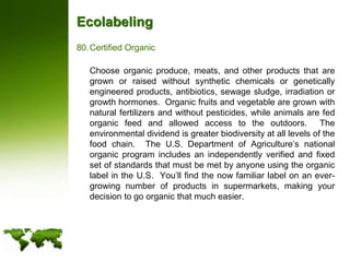 EcolabelingCertified Organic	Choose organic produce, meats, and other products that are grown or raised without synthetic chemicals or genetically engineered products, antibiotics, sewage sludge, irradiation or growth hormones.  Organic fruits and vegetable are grown with natural fertilizers and without pesticides, while animals are fed organic feed and allowed access to the outdoors.  The environmental dividend is greater biodiversity at all levels of the food chain.  The U.S. Department of Agriculture’s national organic program includes an independently verified and fixed set of standards that must be met by anyone using the organic label in the U.S.  You’ll find the now familiar label on an ever-growing number of products in supermarkets, making your decision to go organic that much easier.