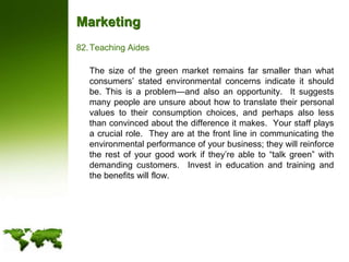 MarketingTeaching Aides	The size of the green market remains far smaller than what consumers’ stated environmental concerns indicate it should be. This is a problem—and also an opportunity.  It suggests many people are unsure about how to translate their personal values to their consumption choices, and perhaps also less than convinced about the difference it makes.  Your staff plays a crucial role.  They are at the front line in communicating the environmental performance of your business; they will reinforce the rest of your good work if they’re able to “talk green” with demanding customers.  Invest in education and training and the benefits will flow. 