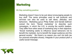 MarketingSay something positive	Marketing doesn’t have to be just about encouraging people to buy stuff. The same principles used to sell products and services can also be used to sell ideas, attitudes, and behaviors.  Marketing gurus Philip Kotler and Gerald Zaltman coined the term “Social marketing” to describe such campaigns, in which the U.S. is among the world’s leaders.  They differ from other areas of marketing only in their objective:  “Social marketing seeks to influence social behaviors not to benefit the marketer, but to benefit the target audience and the general society.”  But there’s no reason you can’t do both (as our pictured examples shows). Integrate in your product pitch a useful social message.