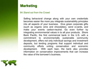 MarketingStand out from the Crowd	Selling behavioral change along with your own credentials becomes easier the more you integrate sustainability principles into all aspects of your business.  Give green corporate gifts (such as organic wine and chocolates), send e-cards, and make your events carbon-neutral. Go even further by integrating environmental values in to all your products.  Shore Bank Pacific, the first commercial bank in the U.S. with a commitment to environmentally sustainable community development, offers not only individual savings and investment deposits, but lending programs that support individual and community efforts uniting conservation and economic development.  With each loan, the bank also provides information on conservation improvements that can increase the value of the borrower’s business.