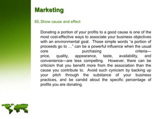 MarketingShow cause and effect	Donating a portion of your profits to a good cause is one of the most cost-effective ways to associate your business objectives with an environmental goal.  Those simple words “a portion of proceeds go to …” can be a powerful influence when the usual core purchasing criteria—price, quality, appearance, taste, availability, and convenience—are less compelling.  However, there can be criticism that you benefit more from the association than the cause you contribute to.  Avoid such cynicism by backing up your pitch through the substance of your business practices, and be candid about the specific percentage of profits you are donating.