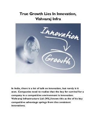 True Growth Lies In Innovation,
Vishvaraj Infra
In India, there is a lot of talk on innovation, but rarely is it
seen. Companies need to realise that the key for survival for a
company in a competitive environment is innovation.
Vishvaraj Infrastructure Ltd (VIL) knows this as the of its key
competitive advantage springs from the consistent
innovations.
 
