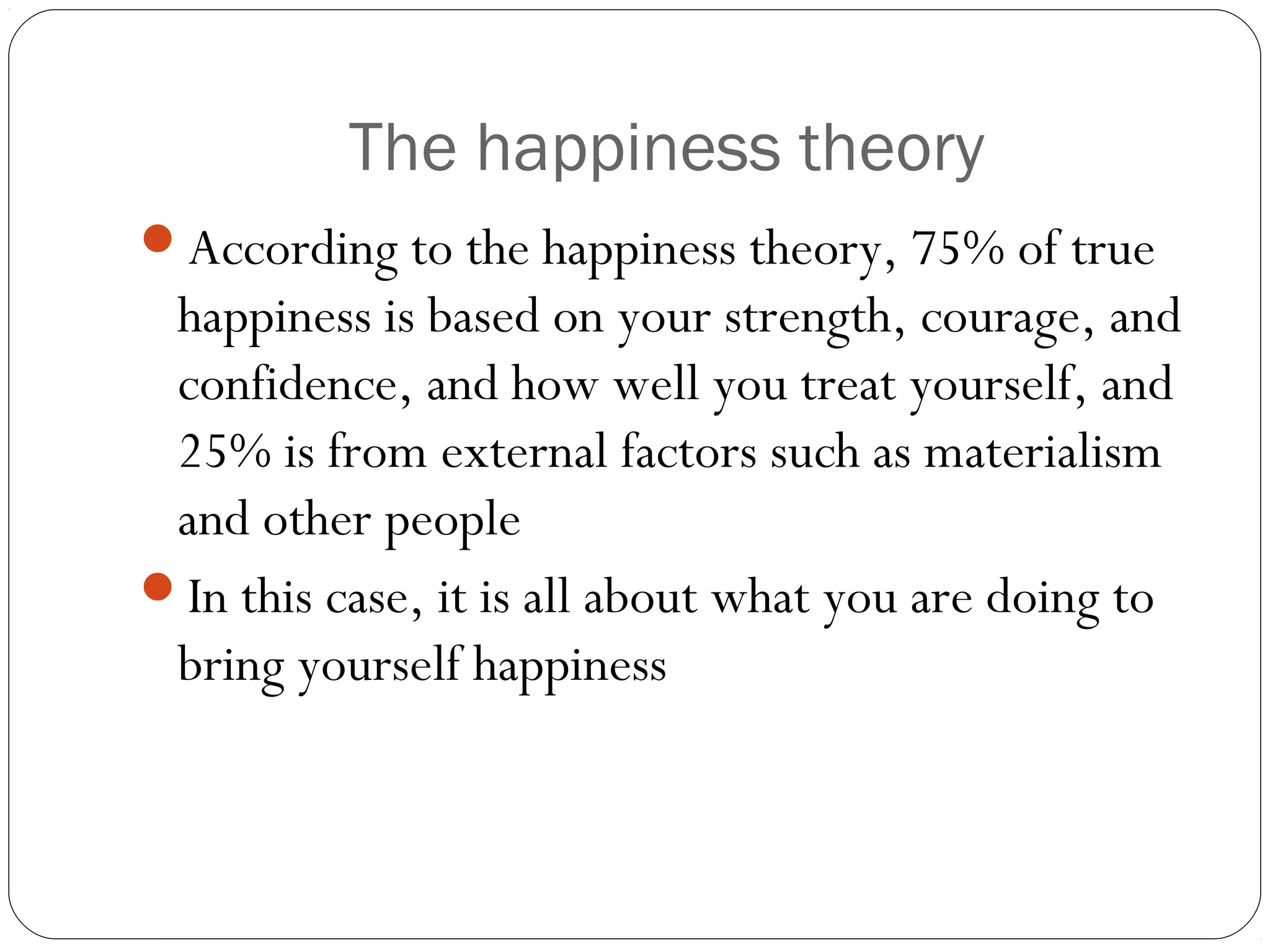 The happiness theory
According to the happiness theory, 75% of true
happiness is based on your strength, courage, and
confidence, and how well you treat yourself, and
25% is from external factors such as materialism
and other people
In this case, it is all about what you are doing to
bring yourself happiness
 