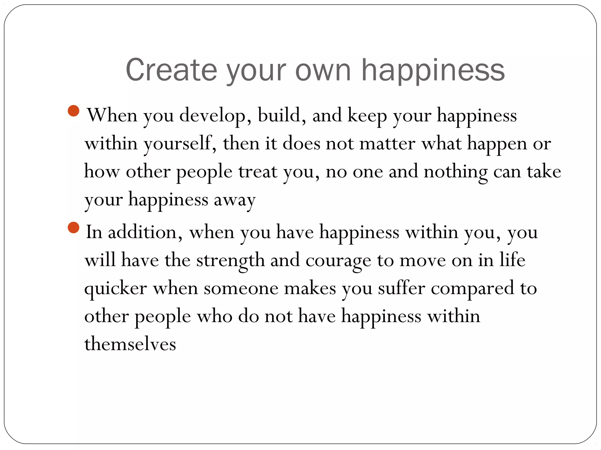Create your own happiness
When you develop, build, and keep your happiness
within yourself, then it does not matter what happen or
how other people treat you, no one and nothing can take
your happiness away
In addition, when you have happiness within you, you
will have the strength and courage to move on in life
quicker when someone makes you suffer compared to
other people who do not have happiness within
themselves
 