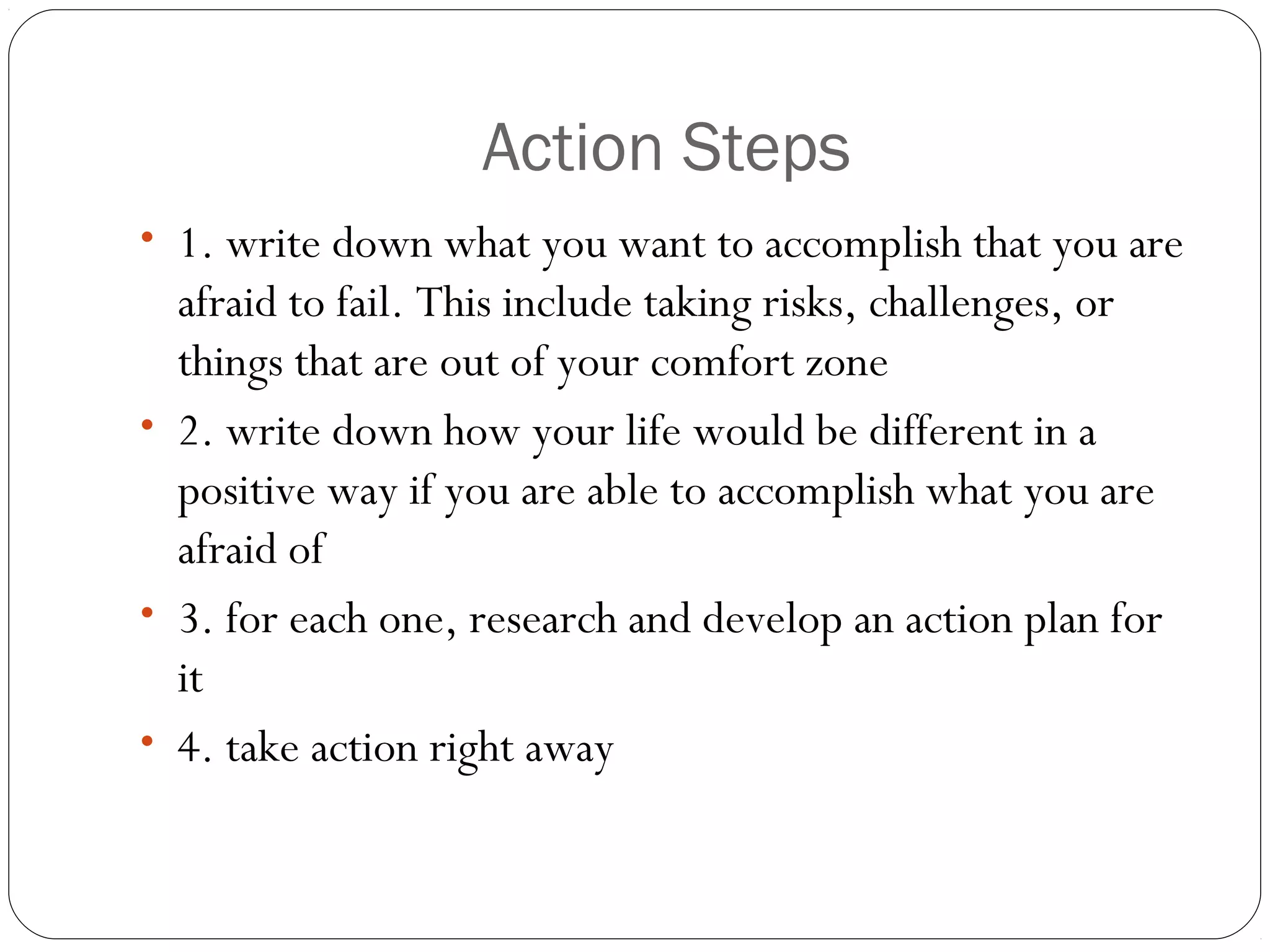 Action Steps
• 1. write down what you want to accomplish that you are
afraid to fail. This include taking risks, challenges, or
things that are out of your comfort zone
• 2. write down how your life would be different in a
positive way if you are able to accomplish what you are
afraid of
• 3. for each one, research and develop an action plan for
it
• 4. take action right away
 