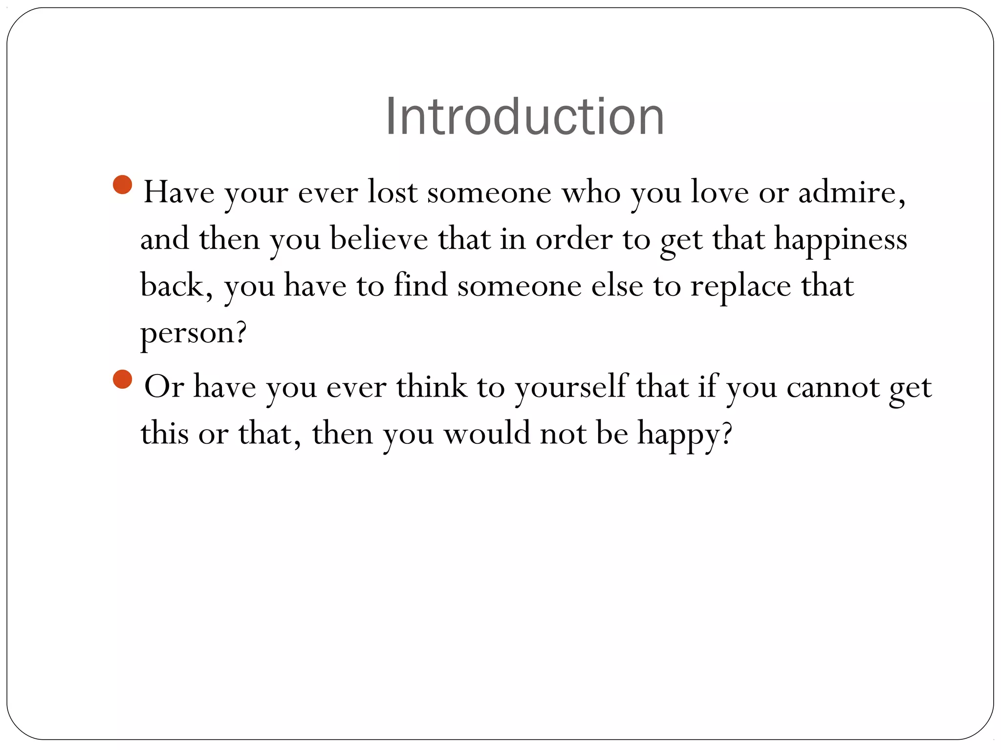Introduction
Have your ever lost someone who you love or admire,
and then you believe that in order to get that happiness
back, you have to find someone else to replace that
person?
Or have you ever think to yourself that if you cannot get
this or that, then you would not be happy?
 