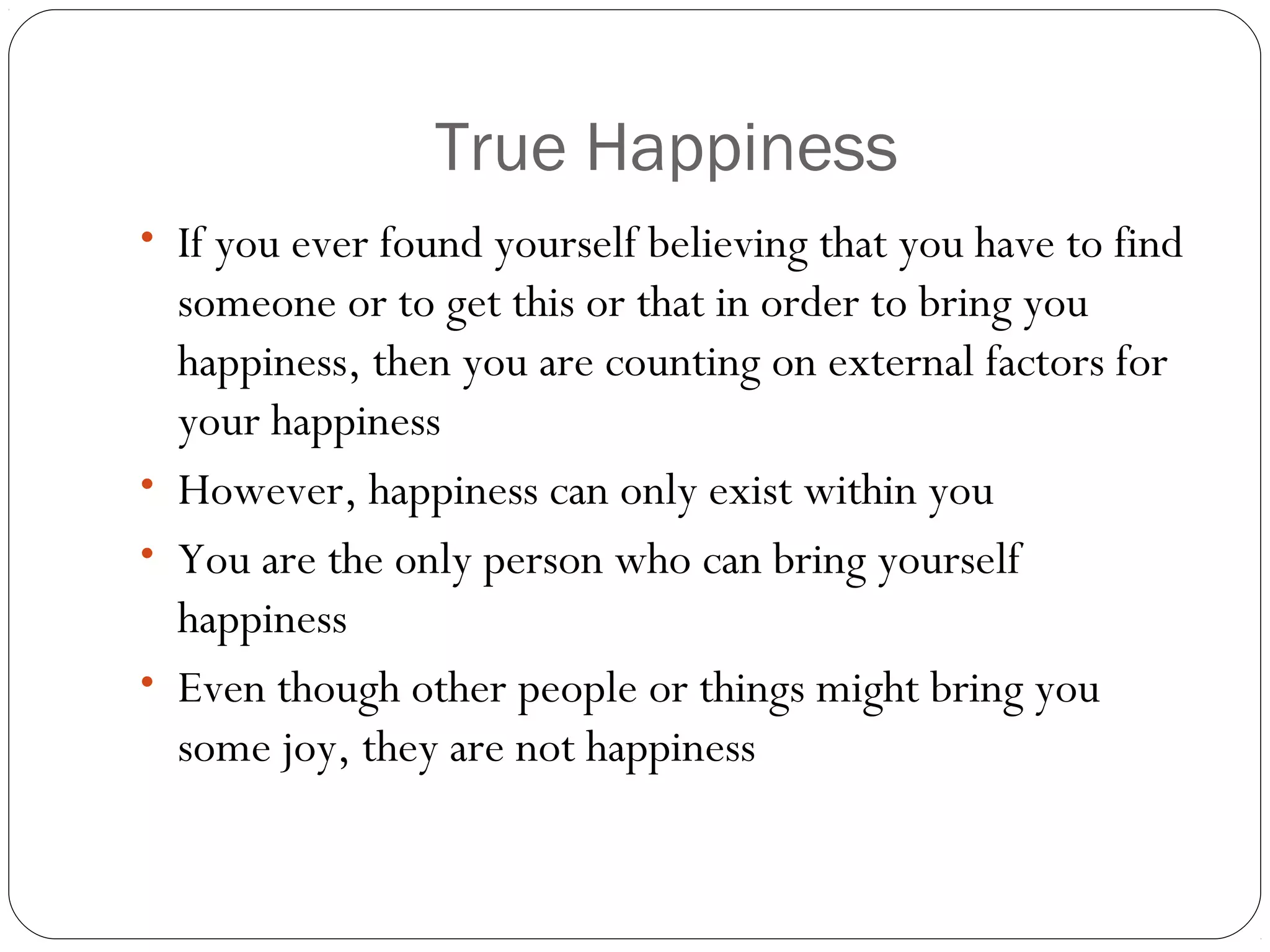 True Happiness
• If you ever found yourself believing that you have to find
someone or to get this or that in order to bring you
happiness, then you are counting on external factors for
your happiness
• However, happiness can only exist within you
• You are the only person who can bring yourself
happiness
• Even though other people or things might bring you
some joy, they are not happiness
 