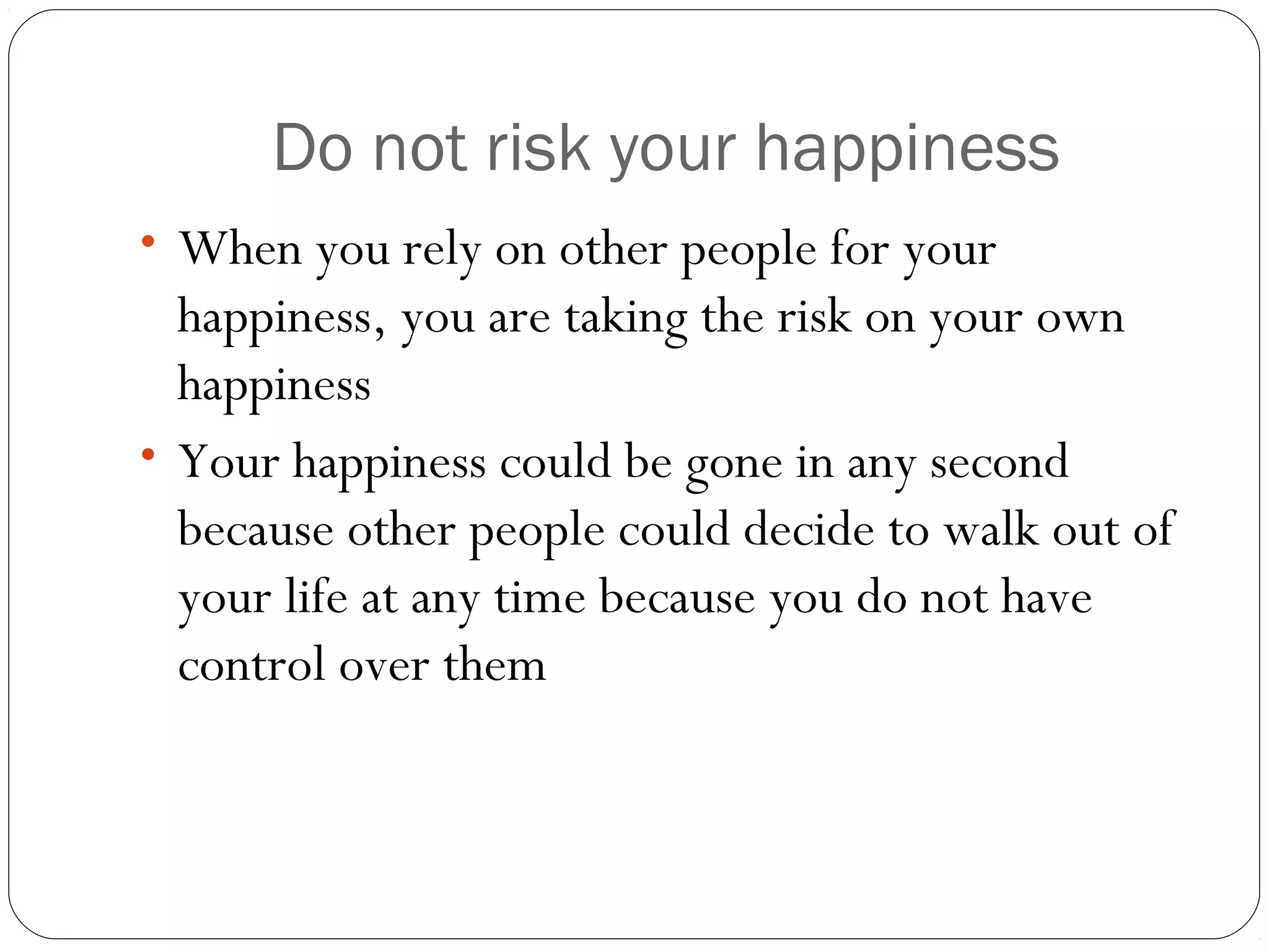Do not risk your happiness
• When you rely on other people for your
happiness, you are taking the risk on your own
happiness
• Your happiness could be gone in any second
because other people could decide to walk out of
your life at any time because you do not have
control over them
 
