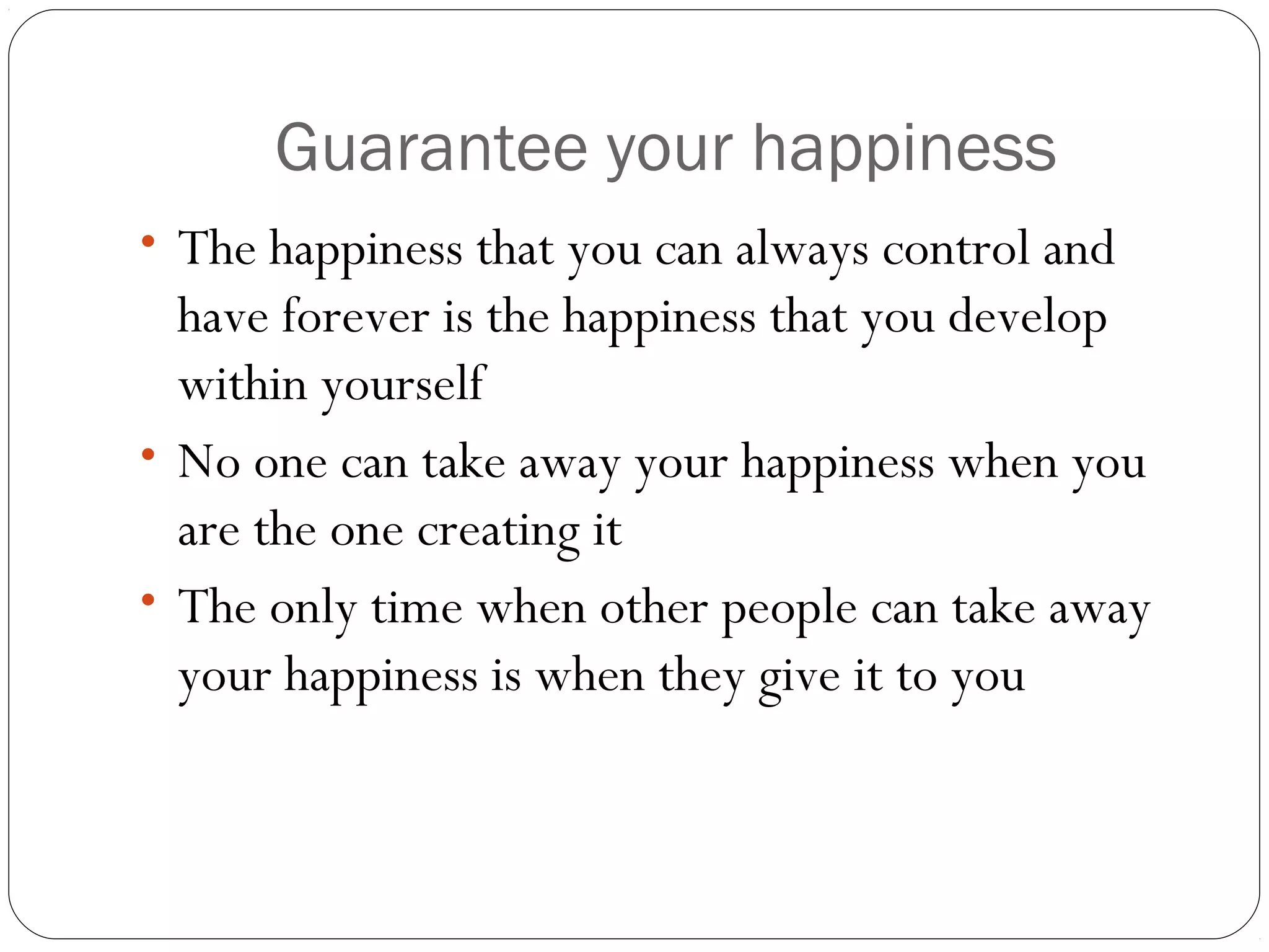 Guarantee your happiness
• The happiness that you can always control and
have forever is the happiness that you develop
within yourself
• No one can take away your happiness when you
are the one creating it
• The only time when other people can take away
your happiness is when they give it to you
 