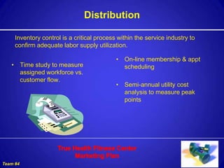 Distribution

     Inventory control is a critical process within the service industry to
     confirm adequate labor supply utilization.

                                            • On-line membership & appt
   • Time study to measure                    scheduling
     assigned workforce vs.
     customer flow.
                                            • Semi-annual utility cost
                                              analysis to measure peak
                                              points




Team #4
 
