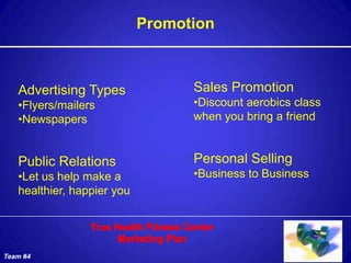 Promotion



   Advertising Types              Sales Promotion
   •Flyers/mailers                •Discount aerobics class
   •Newspapers                    when you bring a friend


   Public Relations               Personal Selling
   •Let us help make a            •Business to Business
   healthier, happier you




Team #4
 
