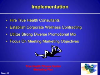 Implementation

    • Hire True Health Consultants
    • Establish Corporate Wellness Contracting
    • Utilize Strong Diverse Promotional Mix
    • Focus On Meeting Marketing Objectives




Team #4
 