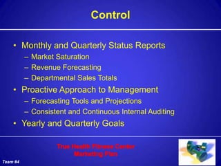 Control

    • Monthly and Quarterly Status Reports
          – Market Saturation
          – Revenue Forecasting
          – Departmental Sales Totals
    • Proactive Approach to Management
          – Forecasting Tools and Projections
          – Consistent and Continuous Internal Auditing
    • Yearly and Quarterly Goals



Team #4
 