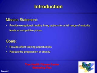 Introduction

    Mission Statement:
    • Provide exceptional healthy living options for a full range of maturity
          levels at competitive prices.



    Goals:
    • Provide effect training opportunities
    • Reduce the progression of obesity




Team #4
 