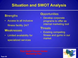 Situation and SWOT Analysis

                                  Opportunities
    Strengths
                                  • Develop corporate
    • Access to all inclusive       programs to offer as
          fitness facility 24/7     internal marketing tool
                                  Threats
    Weaknesses
                                  • Existing competing
    • Limited availability for      fitness and gyms in our
                                    market
          specialized services




Team #4
 