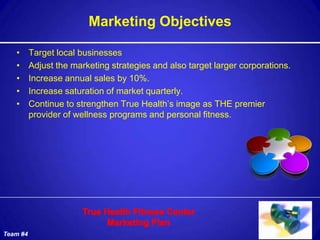 Marketing Objectives

   •      Target local businesses
   •      Adjust the marketing strategies and also target larger corporations.
   •      Increase annual sales by 10%.
   •      Increase saturation of market quarterly.
   •      Continue to strengthen True Health’s image as THE premier
          provider of wellness programs and personal fitness.




Team #4
 