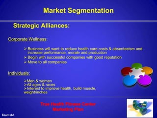 Market Segmentation

      Strategic Alliances:

   Corporate Wellness:

            Business will want to reduce health care costs & absenteeism and
             increase performance, morale and production
            Begin with successful companies with good reputation
            Move to all companies

   Individuals:
           Men & women
           All ages & races
           Interest to improve health, build muscle,
           weight/inches




Team #4
 