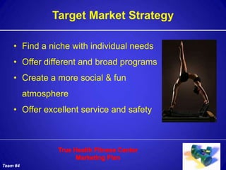 Target Market Strategy

    • Find a niche with individual needs
    • Offer different and broad programs
    • Create a more social & fun
          atmosphere
    • Offer excellent service and safety




Team #4
 