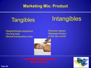 Marketing Mix: Product


          Tangibles                   Intangibles
    •Weights/fitness equipment    •Exercise classes
    •Tanning beds                 •Massage therapy
    •Martial Arts/aerobics room   •Child care center




Team #4
 