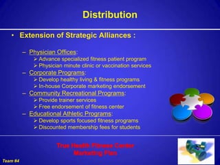 Distribution

   • Extension of Strategic Alliances :

          – Physician Offices:
              Advance specialized fitness patient program
              Physician minute clinic or vaccination services
          – Corporate Programs:
              Develop healthy living & fitness programs
              In-house Corporate marketing endorsement
          – Community Recreational Programs:
              Provide trainer services
              Free endorsement of fitness center
          – Educational Athletic Programs:
              Develop sports focused fitness programs
              Discounted membership fees for students




Team #4
 