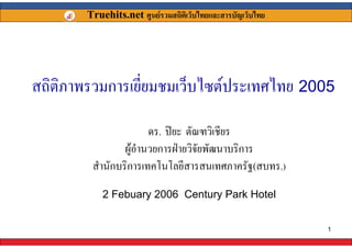 Truehits.net ศูนยรวมสถิตเิ ว็บไทยและสารบัญเว็บไทย




สถิติภาพรวมการเยี่ยมชมเว็บไซตประเทศไทย 2005

                        ดร. ปยะ ตัณฑวิเชียร
                 ผูอํานวยการฝายวิจัยพัฒนาบริการ
         สํานักบริการเทคโนโลยีสารสนเทศภาครัฐ(สบทร.)
            2 Febuary 2006 Century Park Hotel


                                                             1