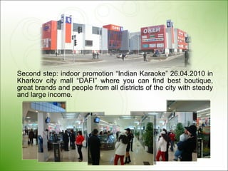 Second step: indoor promotion “Indian Karaoke”  26.04.2010  in Kharkov city mall “DAFI” where you can find best boutique, great brands and people from all districts of the city with steady and large income.  