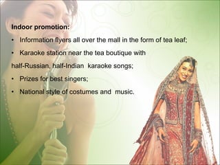 Indoor promotion: Information flyers all over the mall in the form of tea leaf ; Karaoke station near the tea boutique with  half-Russian, half-Indian  karaoke songs; Prizes for best singers; National style of costumes and  music. 