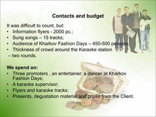 Contacts and budget It was difficult to count, but : Information flyers -  2000  pc .; Sung songs  – 15  tracks ; Audience of Kharkov   Fashion Days – 450-500 persons ; Thickness of crowd around the Karaoke station –  two rounds . We spend on : Three promoters , an entertainer, a dancer at Kharkov Fashion Days;   A karaoke supervisor ; Flyers and karaoke tracks ; Presents, degustation material and prizes from the Client . 