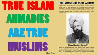 The Messiah Has Come
In 1835, Mirza Ghulam Ahmadas was born in the unknown village of
Qadian, India. In 1889, he founded the Ahmadiyya Muslim Community.
By the end of his life he had hundreds of thousands of followers. Today,
his peaceful community numbers in the many millions, and grows at a
remarkable rate each year. Its adherents hail from every faith, nation,
and walk of life.
Among his followers are Nobel Prize winners, United Nations Director-
Generals, and celebrated authors, artists, and leaders of nations. They
all claimed that by following Ahmad they achieved something no longer
seen in the contemporary world — a genuine, two-way connection with
our Creator; spiritual enlightenment in our age of darkness.
Mirza Ghulam Ahmadas
 
