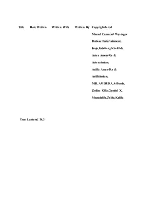 Title Date Written Written With Written By Copyrightdated
Murad Camarad Wysinger
Dubsac Entertainment,
Kujo,Kristianj,Khalifah,
Aztex Amen-Ra &
Aztexahmian,
Aalifa Amen-Ra &
Aalifahmian,
MR. AMOURA,A-Bomb,
Zodiac Killa,Gemini X,
Muzadalifa,Zalifa,Kalifa
True Lantern! Pt.3
 