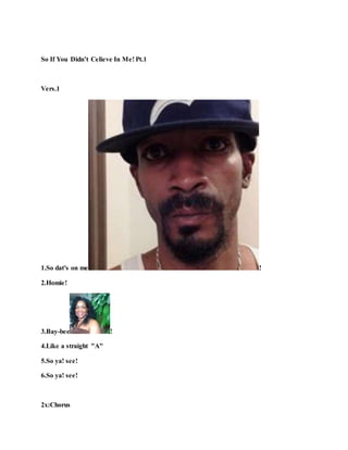 So If You Didn’t Celieve In Me! Pt.1
Vers.1
1.So dat's on me !
2.Homie!
3.Bay-bee !
4.Like a straight "A"
5.So ya! see!
6.So ya! see!
2x:Chorus
 