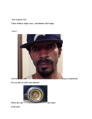 True Lantern! Pt.3
7.Then all those virgins arose , and trimmed their lamps.
Vers.1
1.So I'm stay as someth-urn!
2.So you fake ass fool's anit noth-urn!
3.Dis is how tha tires burn!
4.And curn!
 