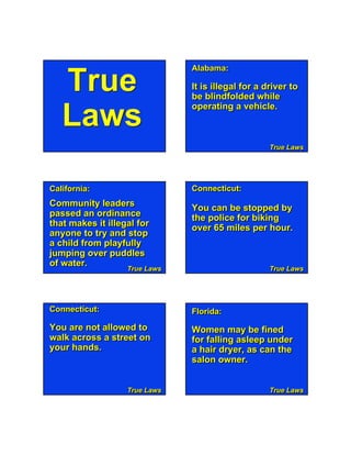 Alabama:

   True                        It is illegal for a driver to
                               be blindfolded while
                               operating a vehicle.
   Laws
                                                    True Laws




California:                    Connecticut:
Community leaders              You can be stopped by
passed an ordinance            the police for biking
that makes it illegal for      over 65 miles per hour.
anyone to try and stop
a child from playfully
jumping over puddles
of water.
                   True Laws
                   True Laws                        True Laws




Connecticut: 1
         Page                    True Laws
                               Florida:
You are not allowed to         Women may be fined
walk across a street on        for falling asleep under
your hands.                    a hair dryer, as can the
                               salon owner.


                   True Laws                        True Laws
 