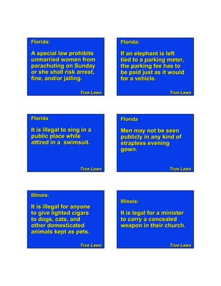 Florida:                         Florida:

A special law prohibits          If an elephant is left
unmarried women from             tied to a parking meter,
parachuting on Sunday            the parking fee has to
or she shall risk arrest,        be paid just as it would
fine, and/or jailing.            for a vehicle.

                     True Laws                      True Laws




Florida                          Florida

It is illegal to sing in a       Men may not be seen
public place while               publicly in any kind of
attired in a swimsuit.           strapless evening
                                 gown.


                     True Laws                      True Laws




Illinois:   Page 2                 True Laws
                                 Illinois:
It is illegal for anyone
to give lighted cigars           It is legal for a minister
to dogs, cats, and               to carry a concealed
other domesticated               weapon in their church.
animals kept as pets.

                     True Laws                      True Laws
 