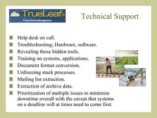 Technical SupportHelp desk on call.Troubleshooting; Hardware, software.Revealing those hidden tools.Training on systems, applications.Document format conversion.Unfreezing stuck processes.Mailing list extraction.Extraction of archive data.Prioritization of multiple issues to minimize       downtime overall with the caveat that systems on a deadline will at times need to come first.