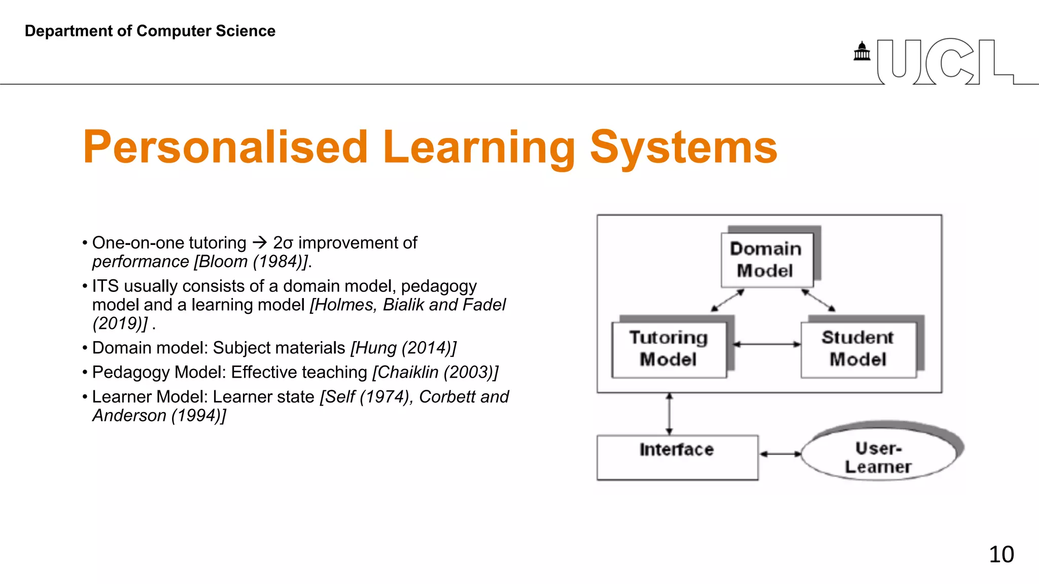 10
Personalised Learning Systems
Department of Computer Science
• One-on-one tutoring → 2σ improvement of
performance [Bloom (1984)].
• ITS usually consists of a domain model, pedagogy
model and a learning model [Holmes, Bialik and Fadel
(2019)] .
• Domain model: Subject materials [Hung (2014)]
• Pedagogy Model: Effective teaching [Chaiklin (2003)]
• Learner Model: Learner state [Self (1974), Corbett and
Anderson (1994)]
 