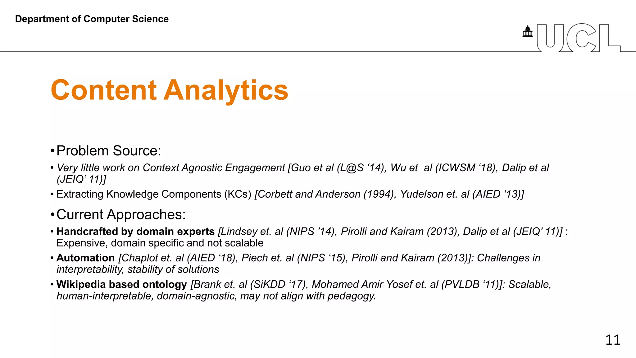 11
Content Analytics
•Problem Source:
• Very little work on Context Agnostic Engagement [Guo et al (L@S ‘14), Wu et al (ICWSM ‘18), Dalip et al
(JEIQ’ 11)]
• Extracting Knowledge Components (KCs) [Corbett and Anderson (1994), Yudelson et. al (AIED ‘13)]
•Current Approaches:
• Handcrafted by domain experts [Lindsey et. al (NIPS ’14), Pirolli and Kairam (2013), Dalip et al (JEIQ’ 11)] :
Expensive, domain specific and not scalable
• Automation [Chaplot et. al (AIED ‘18), Piech et. al (NIPS ‘15), Pirolli and Kairam (2013)]: Challenges in
interpretability, stability of solutions
• Wikipedia based ontology [Brank et. al (SiKDD ‘17), Mohamed Amir Yosef et. al (PVLDB ‘11)]: Scalable,
human-interpretable, domain-agnostic, may not align with pedagogy.
Department of Computer Science
 