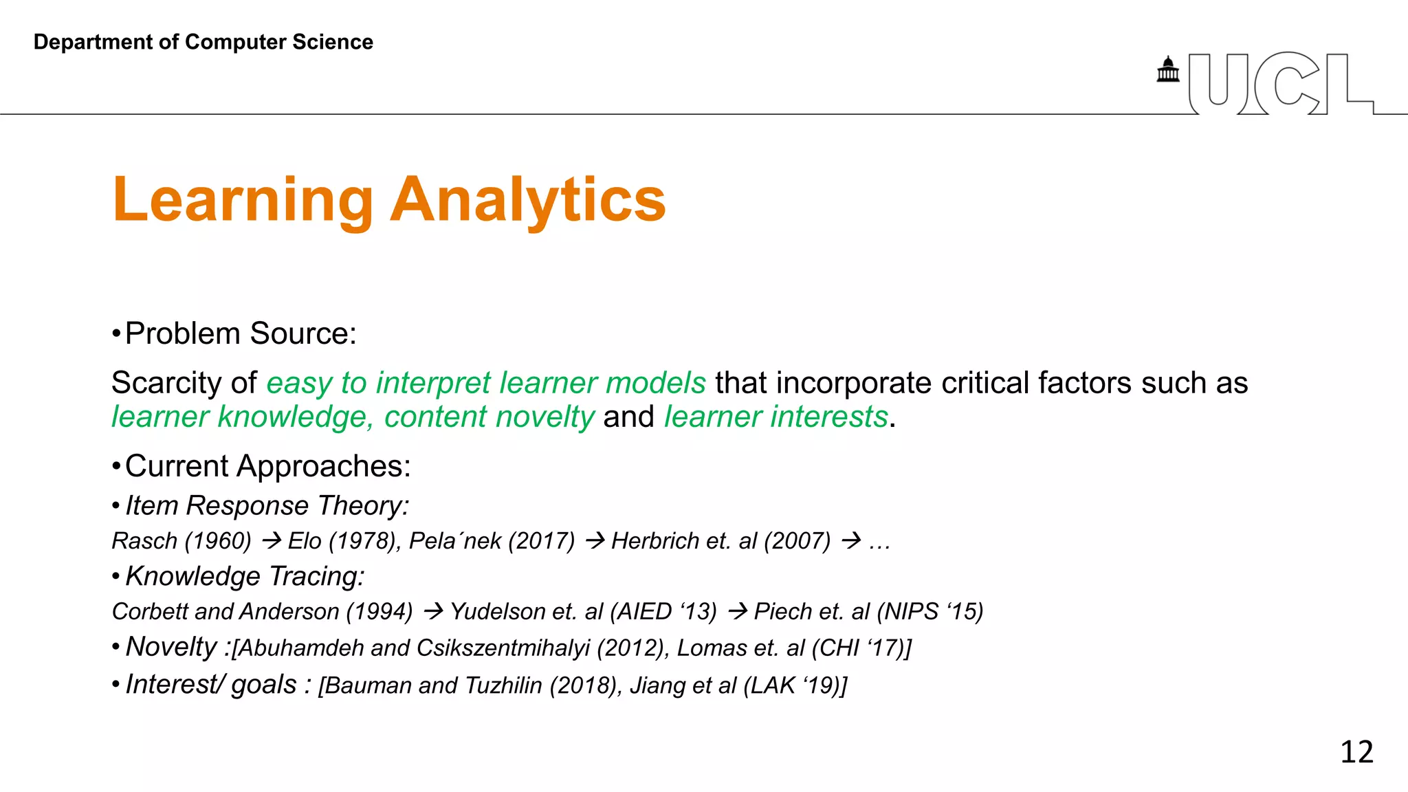 12
Learning Analytics
•Problem Source:
Scarcity of easy to interpret learner models that incorporate critical factors such as
learner knowledge, content novelty and learner interests.
•Current Approaches:
• Item Response Theory:
Rasch (1960) → Elo (1978), Pela´nek (2017) → Herbrich et. al (2007) → …
• Knowledge Tracing:
Corbett and Anderson (1994) → Yudelson et. al (AIED ‘13) → Piech et. al (NIPS ‘15)
• Novelty :[Abuhamdeh and Csikszentmihalyi (2012), Lomas et. al (CHI ‘17)]
• Interest/ goals : [Bauman and Tuzhilin (2018), Jiang et al (LAK ‘19)]
Department of Computer Science
 