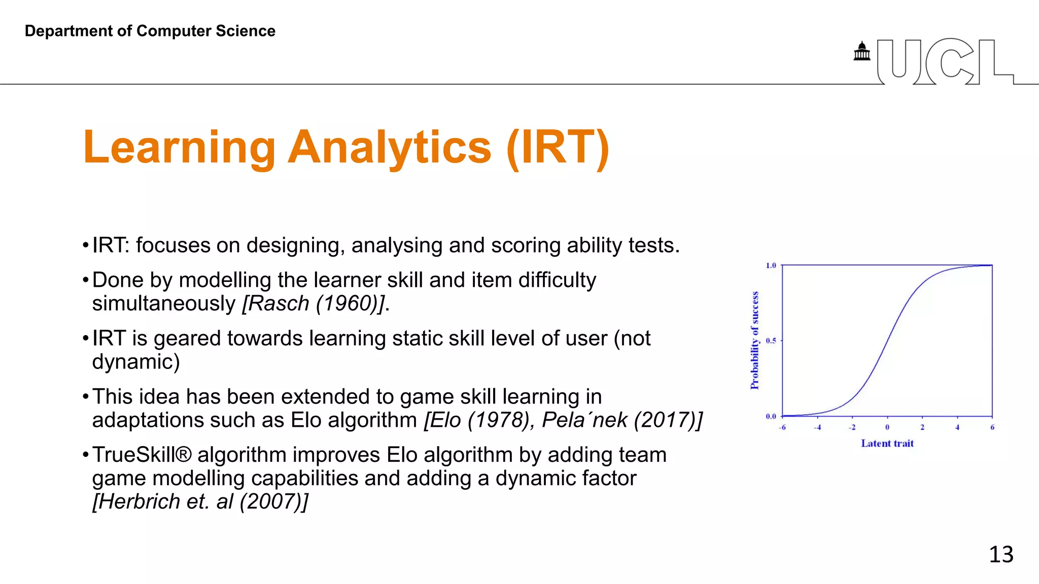 13
Learning Analytics (IRT)
•IRT: focuses on designing, analysing and scoring ability tests.
•Done by modelling the learner skill and item difficulty
simultaneously [Rasch (1960)].
•IRT is geared towards learning static skill level of user (not
dynamic)
•This idea has been extended to game skill learning in
adaptations such as Elo algorithm [Elo (1978), Pela´nek (2017)]
•TrueSkill® algorithm improves Elo algorithm by adding team
game modelling capabilities and adding a dynamic factor
[Herbrich et. al (2007)]
Department of Computer Science
 