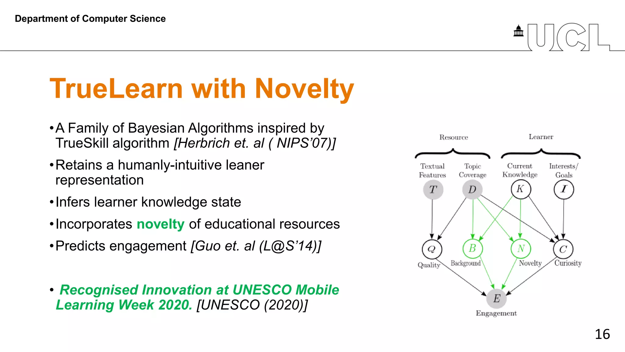 16
TrueLearn with Novelty
•A Family of Bayesian Algorithms inspired by
TrueSkill algorithm [Herbrich et. al ( NIPS’07)]
•Retains a humanly-intuitive leaner
representation
•Infers learner knowledge state
•Incorporates novelty of educational resources
•Predicts engagement [Guo et. al (L@S’14)]
• Recognised Innovation at UNESCO Mobile
Learning Week 2020. [UNESCO (2020)]
Department of Computer Science
 