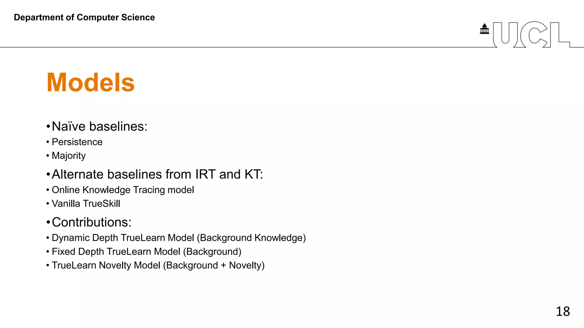 18
Models
•Naïve baselines:
• Persistence
• Majority
•Alternate baselines from IRT and KT:
• Online Knowledge Tracing model
• Vanilla TrueSkill
•Contributions:
• Dynamic Depth TrueLearn Model (Background Knowledge)
• Fixed Depth TrueLearn Model (Background)
• TrueLearn Novelty Model (Background + Novelty)
Department of Computer Science
 