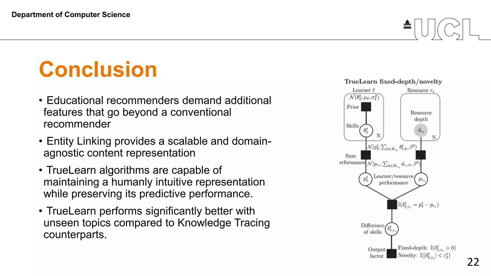 22
Conclusion
• Educational recommenders demand additional
features that go beyond a conventional
recommender
• Entity Linking provides a scalable and domain-
agnostic content representation
• TrueLearn algorithms are capable of
maintaining a humanly intuitive representation
while preserving its predictive performance.
• TrueLearn performs significantly better with
unseen topics compared to Knowledge Tracing
counterparts.
Department of Computer Science
 