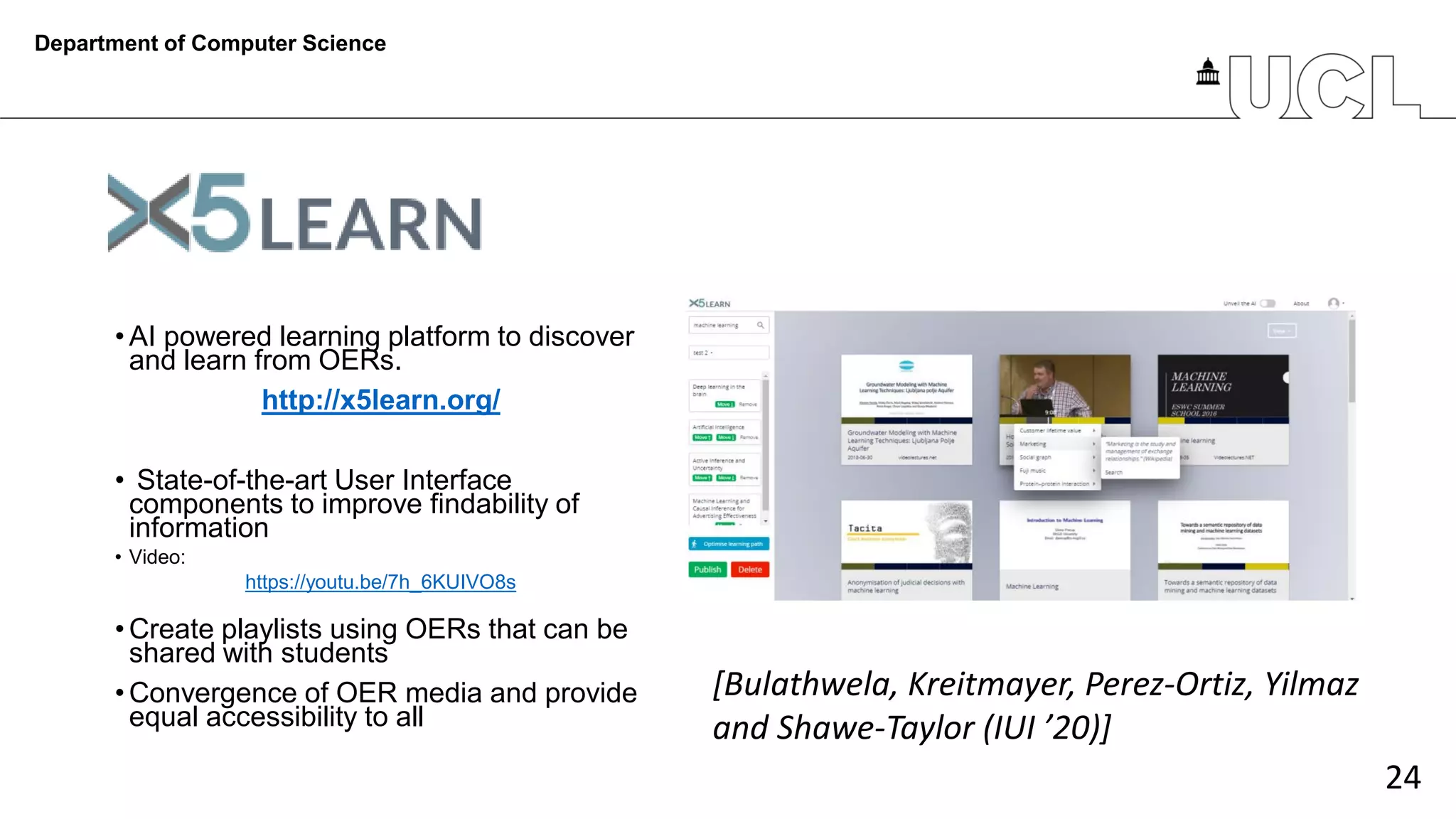 24
• AI powered learning platform to discover
and learn from OERs.
http://x5learn.org/
• State-of-the-art User Interface
components to improve findability of
information
• Video:
https://youtu.be/7h_6KUIVO8s
• Create playlists using OERs that can be
shared with students
• Convergence of OER media and provide
equal accessibility to all
Department of Computer Science
[Bulathwela, Kreitmayer, Perez-Ortiz, Yilmaz
and Shawe-Taylor (IUI ’20)]
 