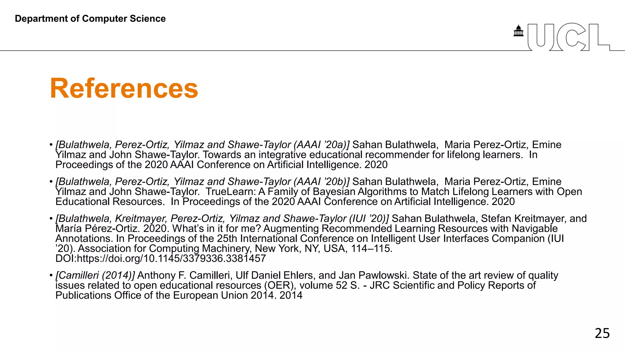 25
References
• [Bulathwela, Perez-Ortiz, Yilmaz and Shawe-Taylor (AAAI ’20a)] Sahan Bulathwela, Maria Perez-Ortiz, Emine
Yilmaz and John Shawe-Taylor. Towards an integrative educational recommender for lifelong learners. In
Proceedings of the 2020 AAAI Conference on Artificial Intelligence. 2020
• [Bulathwela, Perez-Ortiz, Yilmaz and Shawe-Taylor (AAAI ’20b)] Sahan Bulathwela, Maria Perez-Ortiz, Emine
Yilmaz and John Shawe-Taylor. TrueLearn: A Family of Bayesian Algorithms to Match Lifelong Learners with Open
Educational Resources. In Proceedings of the 2020 AAAI Conference on Artificial Intelligence. 2020
• [Bulathwela, Kreitmayer, Perez-Ortiz, Yilmaz and Shawe-Taylor (IUI ’20)] Sahan Bulathwela, Stefan Kreitmayer, and
María Pérez-Ortiz. 2020. What’s in it for me? Augmenting Recommended Learning Resources with Navigable
Annotations. In Proceedings of the 25th International Conference on Intelligent User Interfaces Companion (IUI
’20). Association for Computing Machinery, New York, NY, USA, 114–115.
DOI:https://doi.org/10.1145/3379336.3381457
• [Camilleri (2014)] Anthony F. Camilleri, Ulf Daniel Ehlers, and Jan Pawlowski. State of the art review of quality
issues related to open educational resources (OER), volume 52 S. - JRC Scientific and Policy Reports of
Publications Office of the European Union 2014. 2014
Department of Computer Science
 