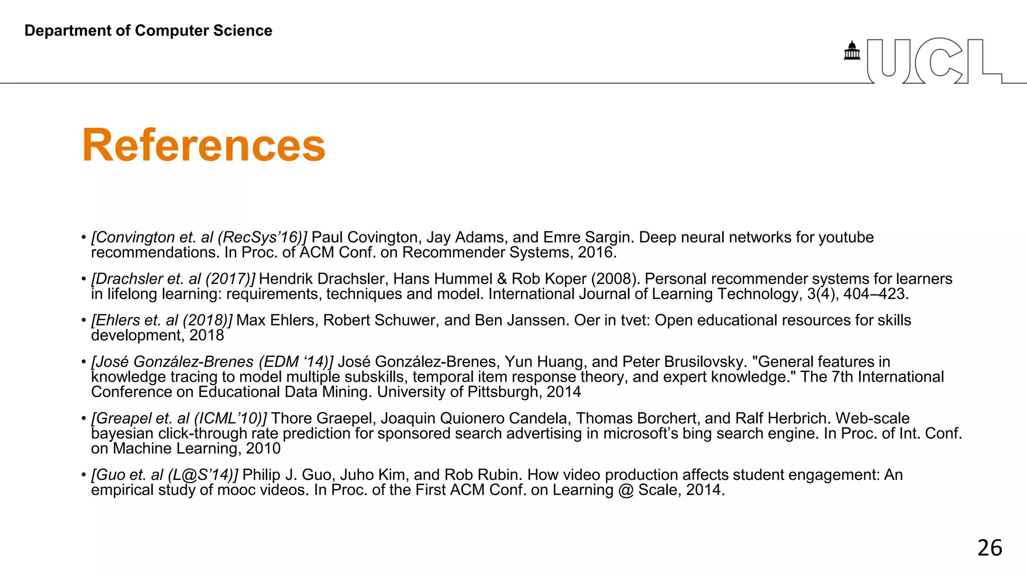 26
References
• [Convington et. al (RecSys’16)] Paul Covington, Jay Adams, and Emre Sargin. Deep neural networks for youtube
recommendations. In Proc. of ACM Conf. on Recommender Systems, 2016.
• [Drachsler et. al (2017)] Hendrik Drachsler, Hans Hummel & Rob Koper (2008). Personal recommender systems for learners
in lifelong learning: requirements, techniques and model. International Journal of Learning Technology, 3(4), 404–423.
• [Ehlers et. al (2018)] Max Ehlers, Robert Schuwer, and Ben Janssen. Oer in tvet: Open educational resources for skills
development, 2018
• [José González-Brenes (EDM ‘14)] José González-Brenes, Yun Huang, and Peter Brusilovsky. "General features in
knowledge tracing to model multiple subskills, temporal item response theory, and expert knowledge." The 7th International
Conference on Educational Data Mining. University of Pittsburgh, 2014
• [Greapel et. al (ICML’10)] Thore Graepel, Joaquin Quionero Candela, Thomas Borchert, and Ralf Herbrich. Web-scale
bayesian click-through rate prediction for sponsored search advertising in microsoft’s bing search engine. In Proc. of Int. Conf.
on Machine Learning, 2010
• [Guo et. al (L@S’14)] Philip J. Guo, Juho Kim, and Rob Rubin. How video production affects student engagement: An
empirical study of mooc videos. In Proc. of the First ACM Conf. on Learning @ Scale, 2014.
Department of Computer Science
 