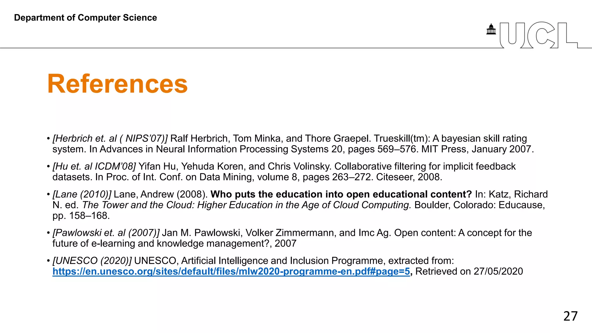27
References
• [Herbrich et. al ( NIPS’07)] Ralf Herbrich, Tom Minka, and Thore Graepel. Trueskill(tm): A bayesian skill rating
system. In Advances in Neural Information Processing Systems 20, pages 569–576. MIT Press, January 2007.
• [Hu et. al ICDM’08] Yifan Hu, Yehuda Koren, and Chris Volinsky. Collaborative filtering for implicit feedback
datasets. In Proc. of Int. Conf. on Data Mining, volume 8, pages 263–272. Citeseer, 2008.
• [Lane (2010)] Lane, Andrew (2008). Who puts the education into open educational content? In: Katz, Richard
N. ed. The Tower and the Cloud: Higher Education in the Age of Cloud Computing. Boulder, Colorado: Educause,
pp. 158–168.
• [Pawlowski et. al (2007)] Jan M. Pawlowski, Volker Zimmermann, and Imc Ag. Open content: A concept for the
future of e-learning and knowledge management?, 2007
• [UNESCO (2020)] UNESCO, Artificial Intelligence and Inclusion Programme, extracted from:
https://en.unesco.org/sites/default/files/mlw2020-programme-en.pdf#page=5, Retrieved on 27/05/2020
Department of Computer Science
 