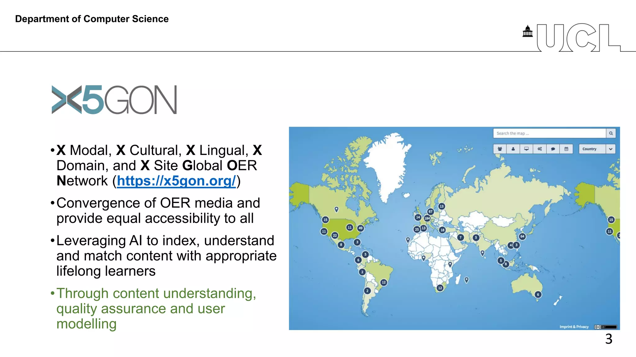 3
•X Modal, X Cultural, X Lingual, X
Domain, and X Site Global OER
Network (https://x5gon.org/)
•Convergence of OER media and
provide equal accessibility to all
•Leveraging AI to index, understand
and match content with appropriate
lifelong learners
•Through content understanding,
quality assurance and user
modelling
Department of Computer Science
 