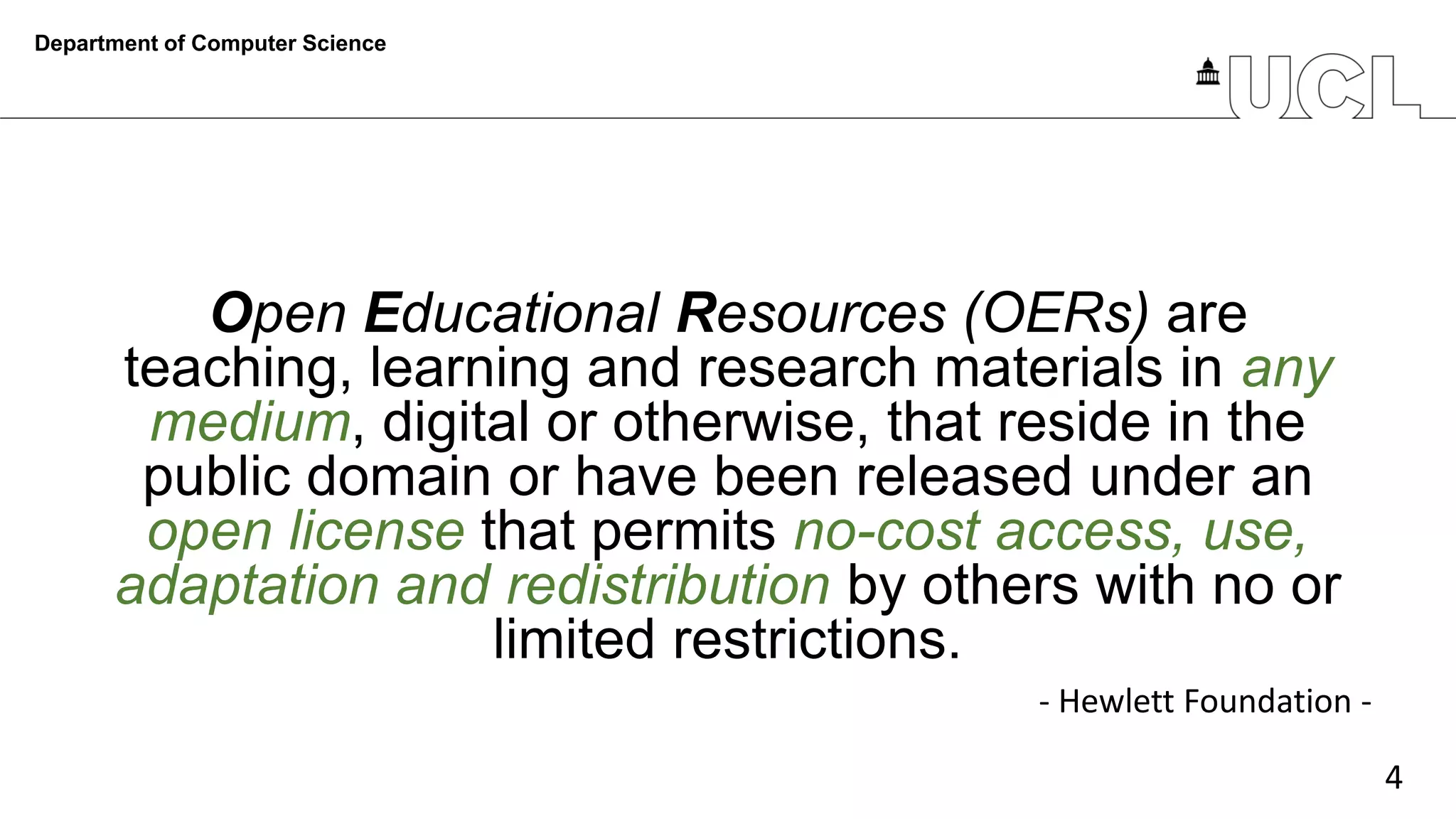 4
Open Educational Resources (OERs) are
teaching, learning and research materials in any
medium, digital or otherwise, that reside in the
public domain or have been released under an
open license that permits no-cost access, use,
adaptation and redistribution by others with no or
limited restrictions.
Department of Computer Science
- Hewlett Foundation -
 